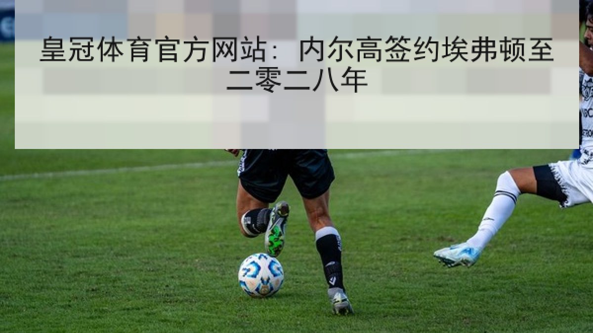 皇冠体育官方网站: 内尔高签约埃弗顿至二零二八年 皇冠体育官方网站: 内尔高签约埃弗顿至二零二八年