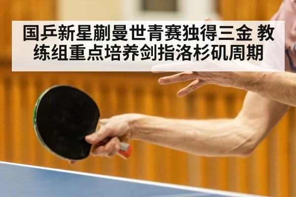 国乒新星蒯曼世青赛独得三金 教练组重点培养剑指洛杉矶周期