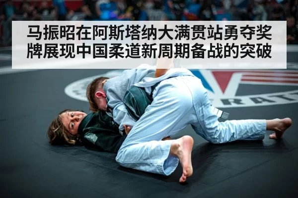 马振昭在阿斯塔纳大满贯站勇夺奖牌展现中国柔道新周期备战的突破